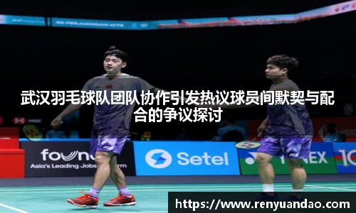 武汉羽毛球队团队协作引发热议球员间默契与配合的争议探讨