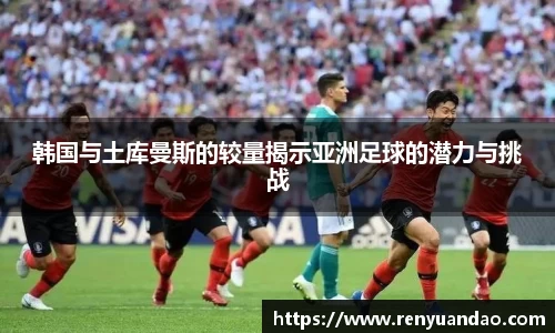 韩国与土库曼斯的较量揭示亚洲足球的潜力与挑战